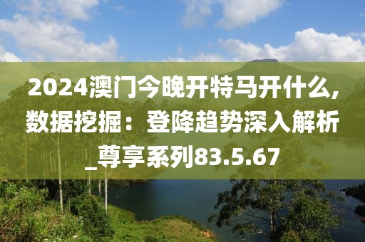 2024澳门今晚开特马开什么,数据挖掘：登降趋势深入解析_尊享系列83.5.67