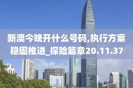 新澳今晚开什么号码,执行方案稳固推进_探险篇章20.11.37