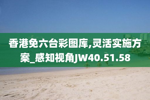 香港免六台彩图库,灵活实施方案_感知视角JW40.51.58