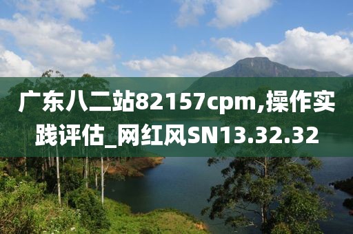 广东八二站82157cpm,操作实践评估_网红风SN13.32.32