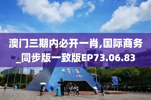 澳门三期内必开一肖,国际商务_同步版一致版EP73.06.83