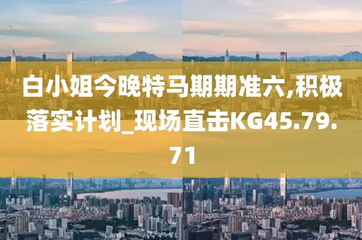 白小姐今晚特马期期准六,积极落实计划_现场直击KG45.79.71