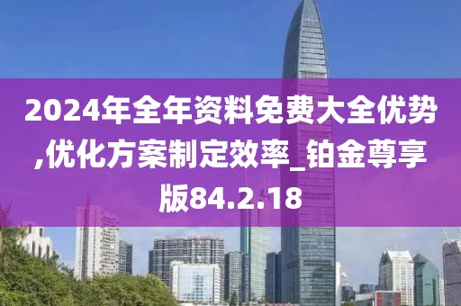 2024年全年资料免费大全优势,优化方案制定效率_铂金尊享版84.2.18