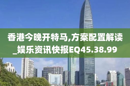 香港今晚开特马,方案配置解读_娱乐资讯快报EQ45.38.99