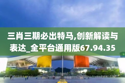 三肖三期必出特马,创新解读与表达_全平台通用版67.94.35