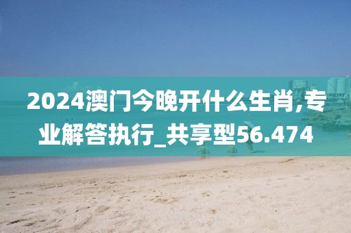 2024澳门今晚开什么生肖,专业解答执行_共享型56.474
