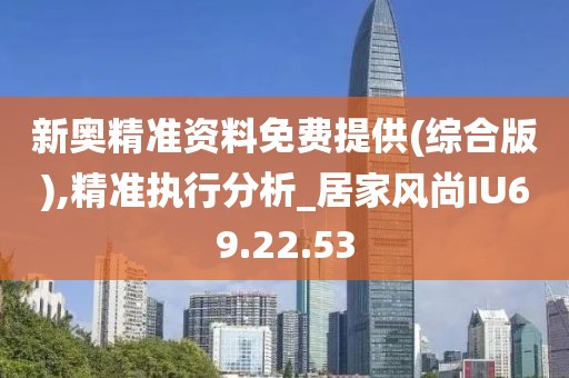 新奥精准资料免费提供(综合版),精准执行分析_居家风尚IU69.22.53