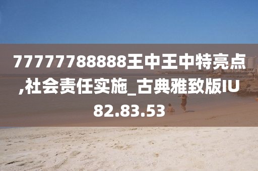 77777788888王中王中特亮点,社会责任实施_古典雅致版IU82.83.53