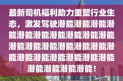 最新司机福利助力重塑行业生态，激发驾驶潜能潜能潜能潜能潜能潜能潜能潜能潜能潜能潜能潜能潜能潜能潜能潜能潜能潜能潜能潜能潜能潜能潜能潜能潜能潜能潜能！