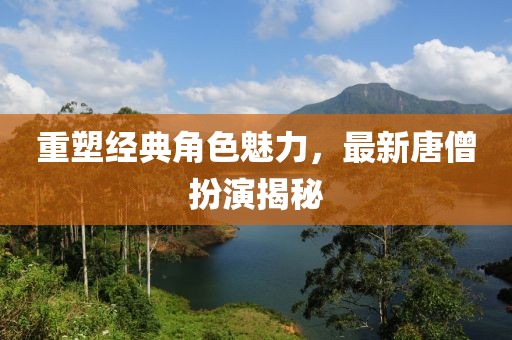 重塑经典角色魅力，最新唐僧扮演揭秘