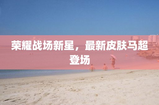 荣耀战场新星，最新皮肤马超登场