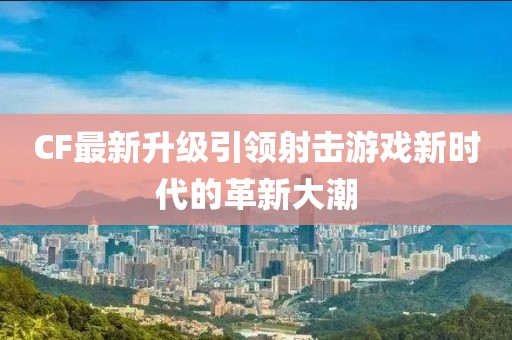 CF最新升级引领射击游戏新时代的革新大潮