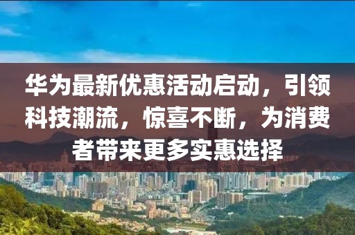 华为最新优惠活动启动，引领科技潮流，惊喜不断，为消费者带来更多实惠选择
