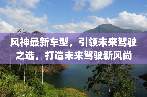 风神最新车型，引领未来驾驶之选，打造未来驾驶新风尚