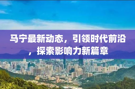 马宁最新动态，引领时代前沿，探索影响力新篇章