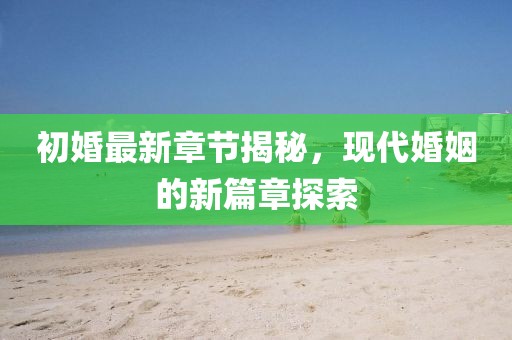 初婚最新章节揭秘，现代婚姻的新篇章探索