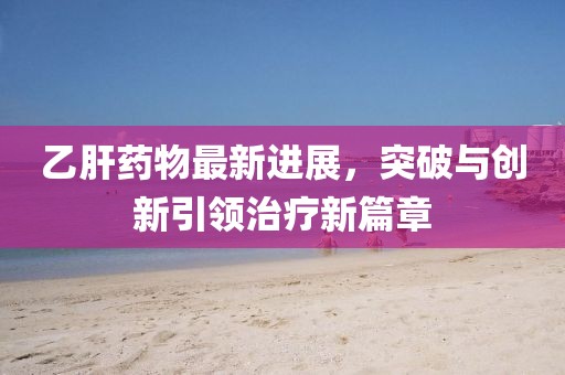 乙肝药物最新进展，突破与创新引领治疗新篇章