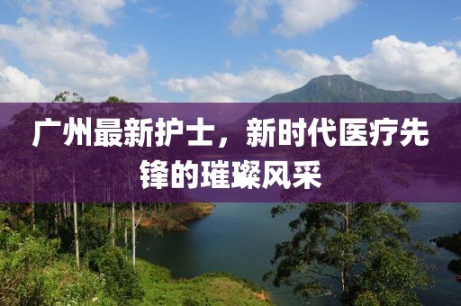 广州最新护士，新时代医疗先锋的璀璨风采