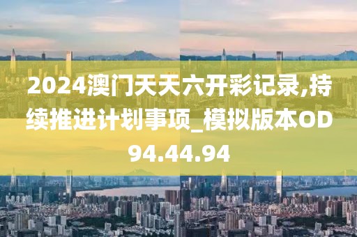 2024澳门天天六开彩记录,持续推进计划事项_模拟版本OD94.44.94