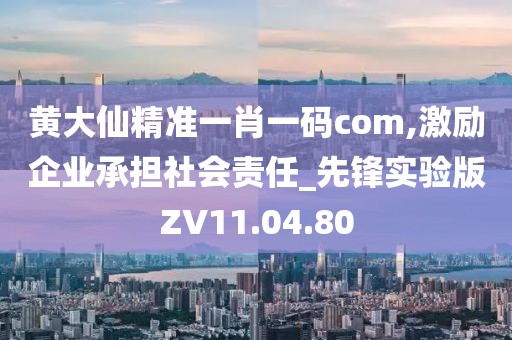 黄大仙精准一肖一码com,激励企业承担社会责任_先锋实验版ZV11.04.80
