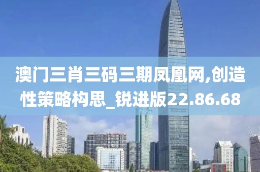 澳门三肖三码三期凤凰网,创造性策略构思_锐进版22.86.68