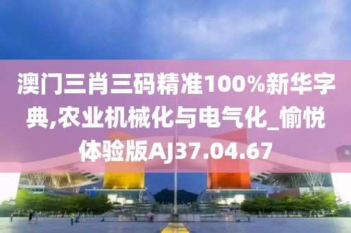 澳门三肖三码精准100%新华字典,农业机械化与电气化_愉悦体验版AJ37.04.67