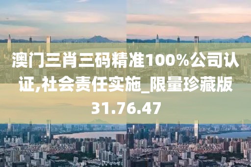 澳门三肖三码精准100%公司认证,社会责任实施_限量珍藏版31.76.47