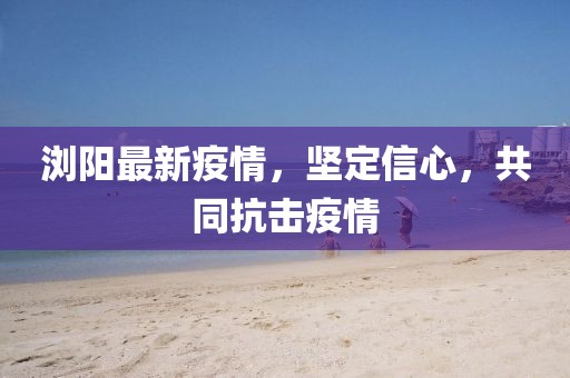浏阳最新疫情，坚定信心，共同抗击疫情