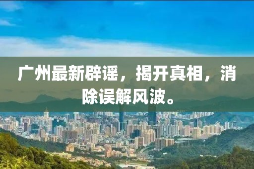 广州最新辟谣，揭开真相，消除误解风波。