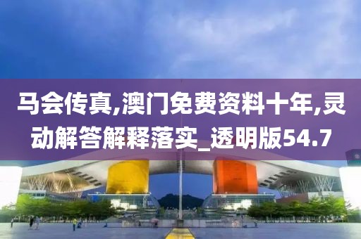 马会传真,澳门免费资料十年,灵动解答解释落实_透明版54.7