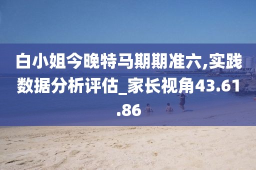 白小姐今晚特马期期准六,实践数据分析评估_家长视角43.61.86