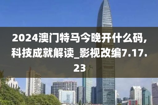 2024澳门特马今晚开什么码,科技成就解读_影视改编7.17.23