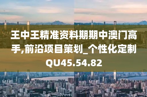 王中王精准资料期期中澳门高手,前沿项目策划_个性化定制QU45.54.82