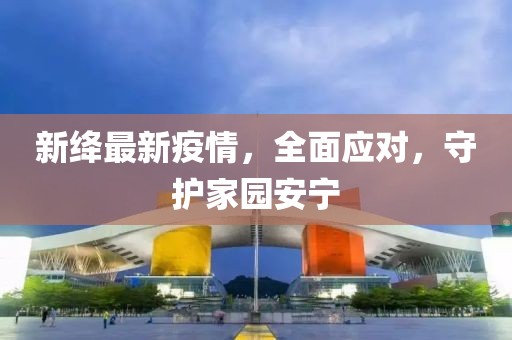新绛最新疫情，全面应对，守护家园安宁