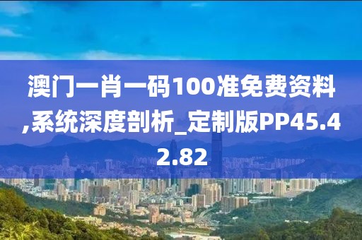 澳门一肖一码100准免费资料,系统深度剖析_定制版PP45.42.82