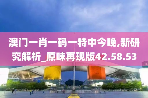 澳门一肖一码一特中今晚,新研究解析_原味再现版42.58.53