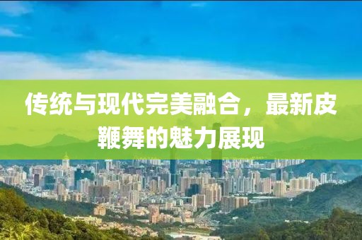传统与现代完美融合，最新皮鞭舞的魅力展现