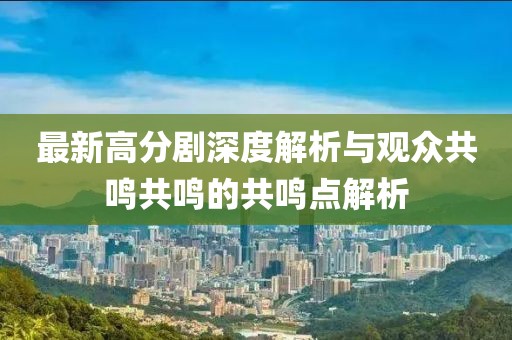 最新高分剧深度解析与观众共鸣共鸣的共鸣点解析