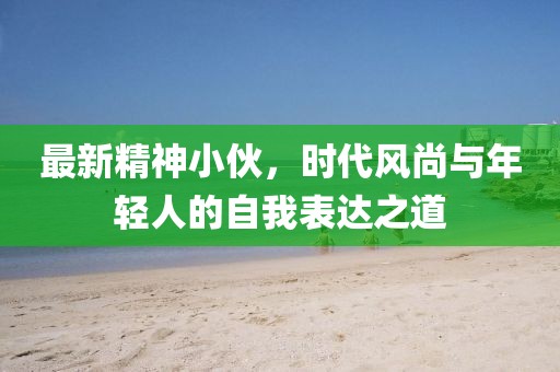 最新精神小伙，时代风尚与年轻人的自我表达之道