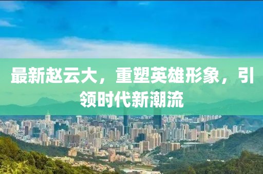 最新赵云大，重塑英雄形象，引领时代新潮流