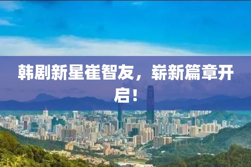 韩剧新星崔智友，崭新篇章开启！