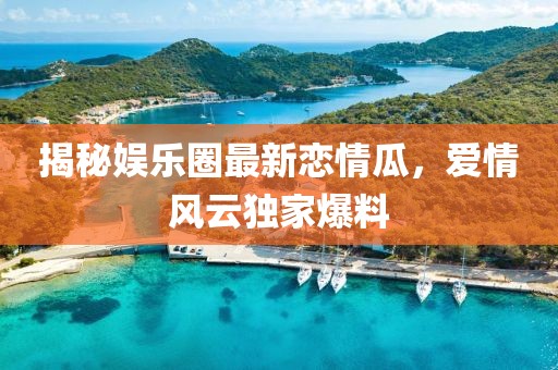 揭秘娱乐圈最新恋情瓜，爱情风云独家爆料