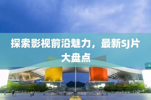 探索影视前沿魅力，最新SJ片大盘点