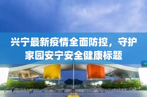 兴宁最新疫情全面防控，守护家园安宁安全健康标题