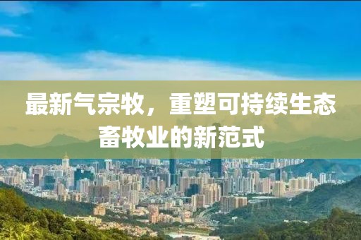 最新气宗牧，重塑可持续生态畜牧业的新范式