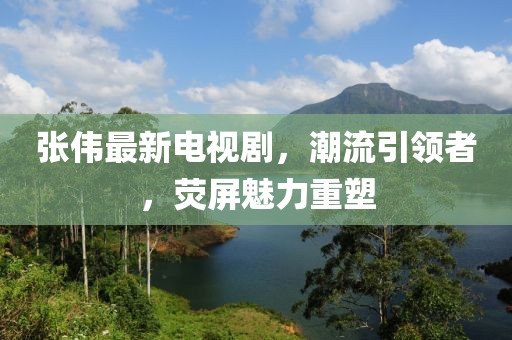 张伟最新电视剧，潮流引领者，荧屏魅力重塑