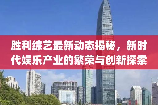 胜利综艺最新动态揭秘，新时代娱乐产业的繁荣与创新探索