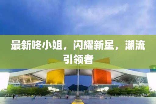 最新咚小姐，闪耀新星，潮流引领者