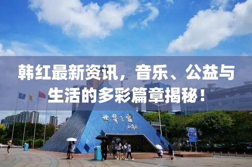 韩红最新资讯，音乐、公益与生活的多彩篇章揭秘！