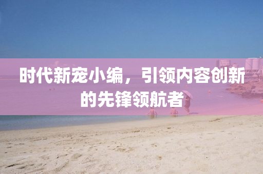 时代新宠小编，引领内容创新的先锋领航者
